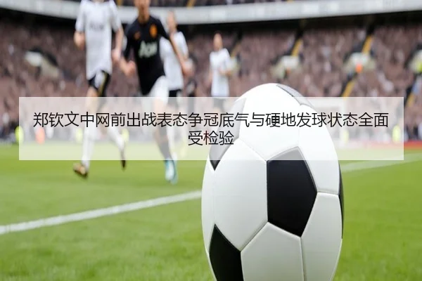 郑钦文中网前出战表态争冠底气与硬地发球状态全面受检验