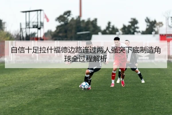自信十足拉什福德边路连过两人强突下底制造角球全过程解析